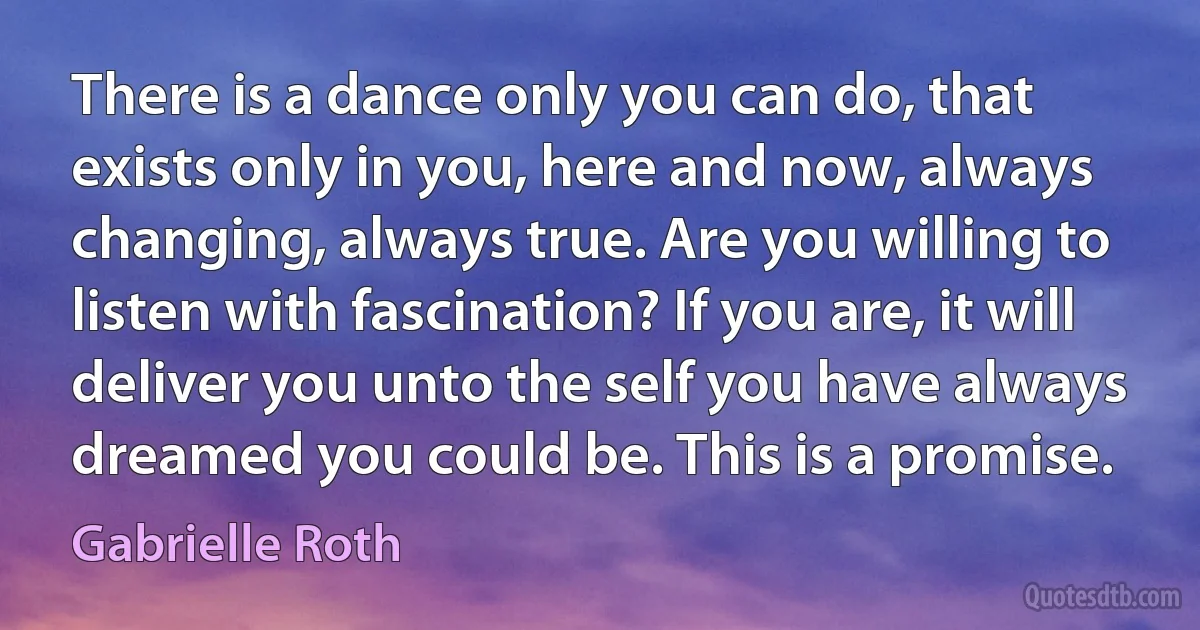 There is a dance only you can do, that exists only in you, here and now, always changing, always true. Are you willing to listen with fascination? If you are, it will deliver you unto the self you have always dreamed you could be. This is a promise. (Gabrielle Roth)