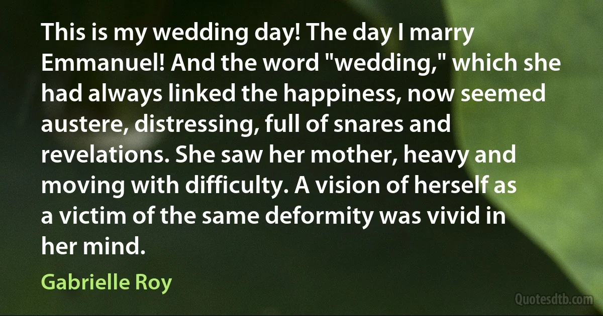 This is my wedding day! The day I marry Emmanuel! And the word "wedding," which she had always linked the happiness, now seemed austere, distressing, full of snares and revelations. She saw her mother, heavy and moving with difficulty. A vision of herself as a victim of the same deformity was vivid in her mind. (Gabrielle Roy)