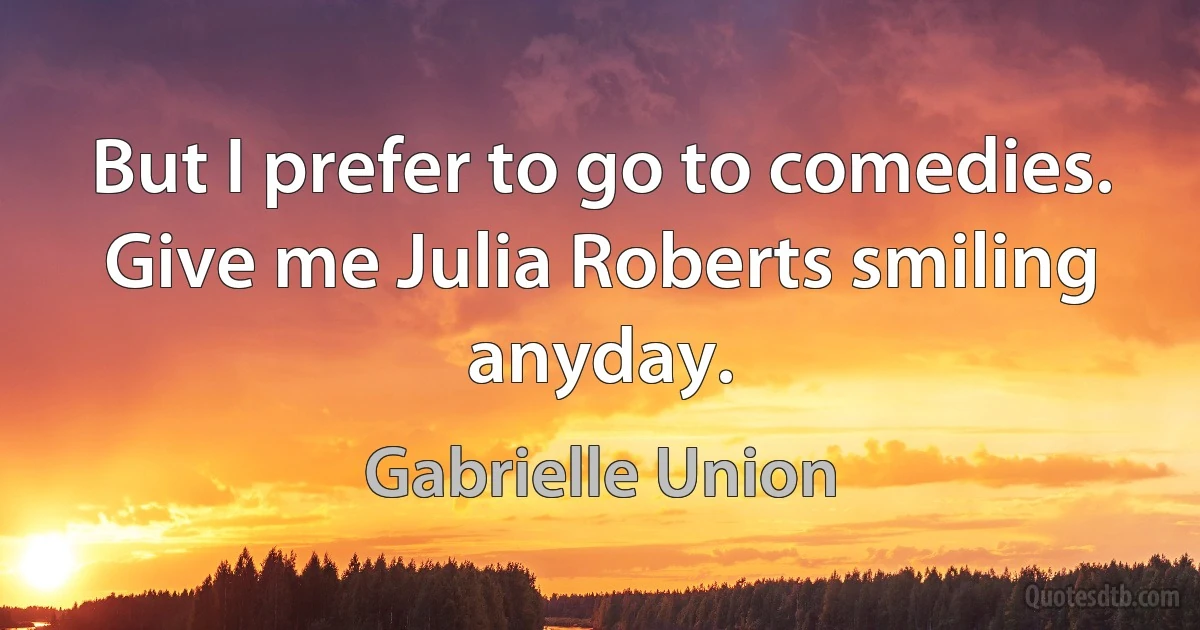 But I prefer to go to comedies. Give me Julia Roberts smiling anyday. (Gabrielle Union)