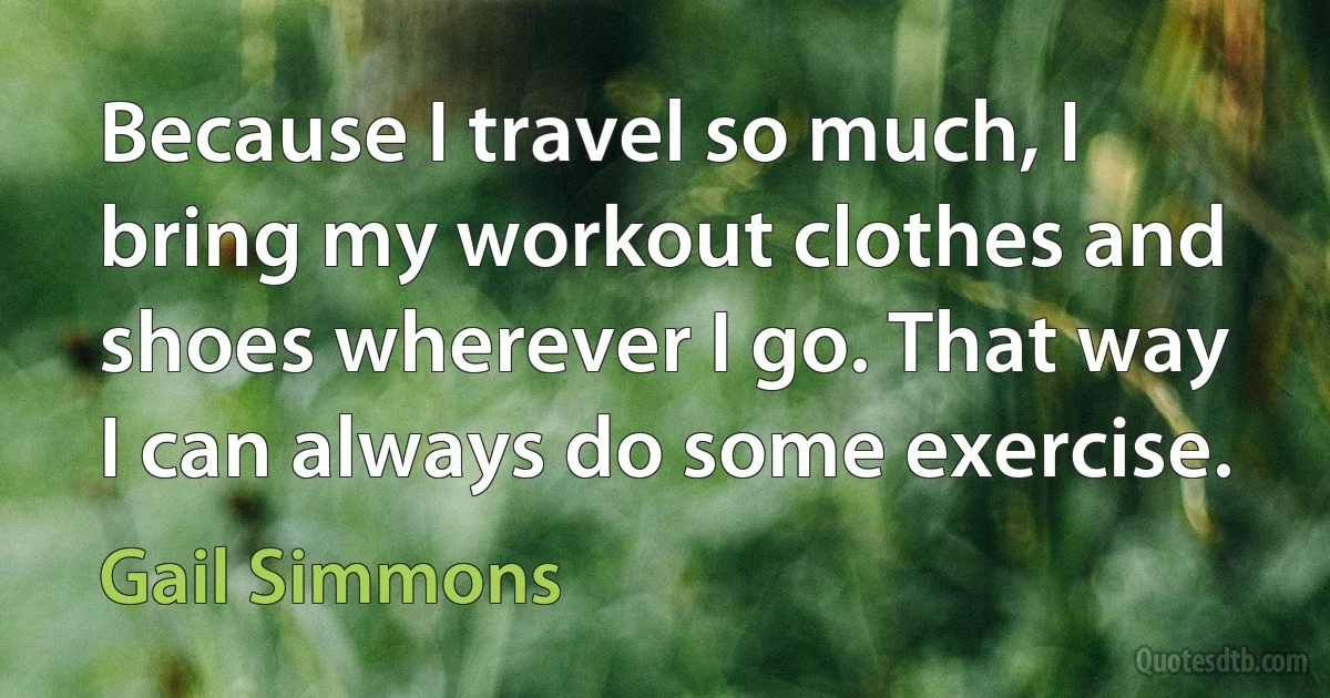 Because I travel so much, I bring my workout clothes and shoes wherever I go. That way I can always do some exercise. (Gail Simmons)