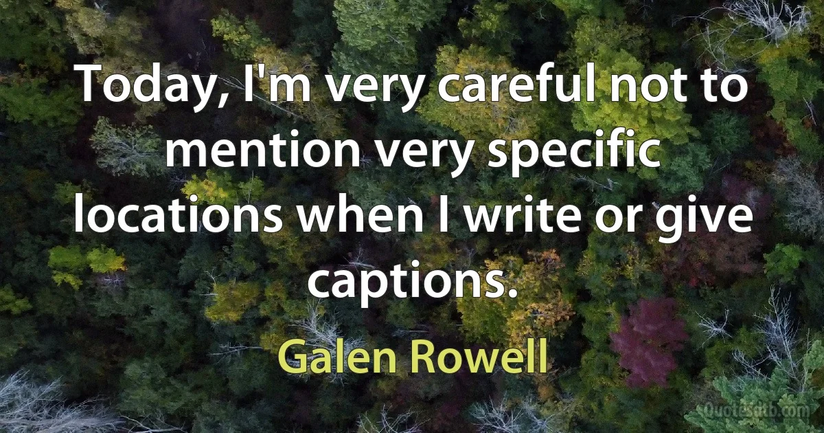 Today, I'm very careful not to mention very specific locations when I write or give captions. (Galen Rowell)