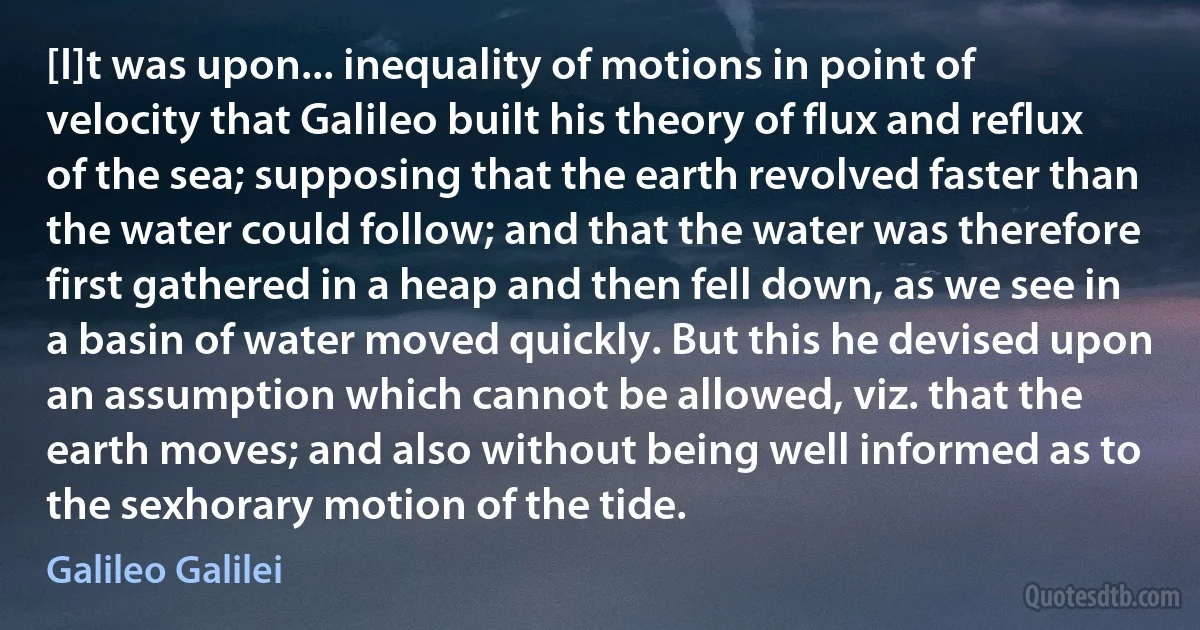 [I]t was upon... inequality of motions in point of velocity that Galileo built his theory of flux and reflux of the sea; supposing that the earth revolved faster than the water could follow; and that the water was therefore first gathered in a heap and then fell down, as we see in a basin of water moved quickly. But this he devised upon an assumption which cannot be allowed, viz. that the earth moves; and also without being well informed as to the sexhorary motion of the tide. (Galileo Galilei)