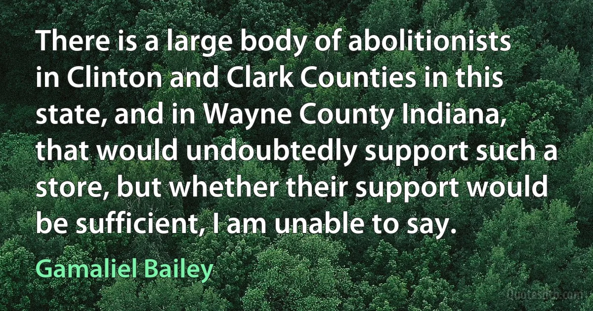 There is a large body of abolitionists in Clinton and Clark Counties in this state, and in Wayne County Indiana, that would undoubtedly support such a store, but whether their support would be sufficient, I am unable to say. (Gamaliel Bailey)