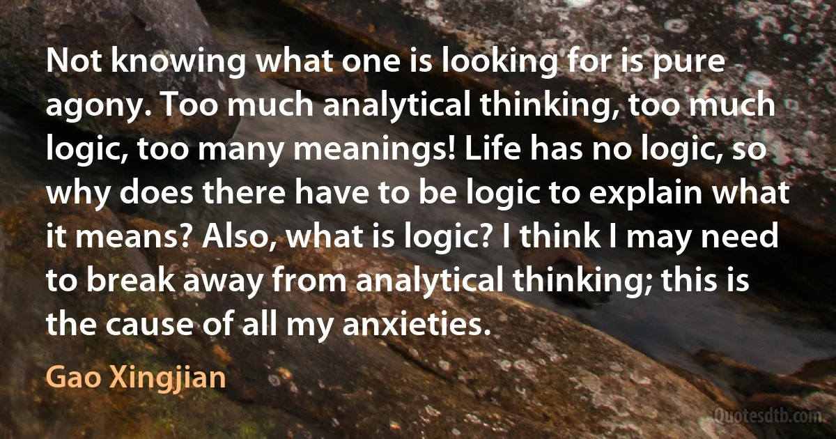 Not knowing what one is looking for is pure agony. Too much analytical thinking, too much logic, too many meanings! Life has no logic, so why does there have to be logic to explain what it means? Also, what is logic? I think I may need to break away from analytical thinking; this is the cause of all my anxieties. (Gao Xingjian)