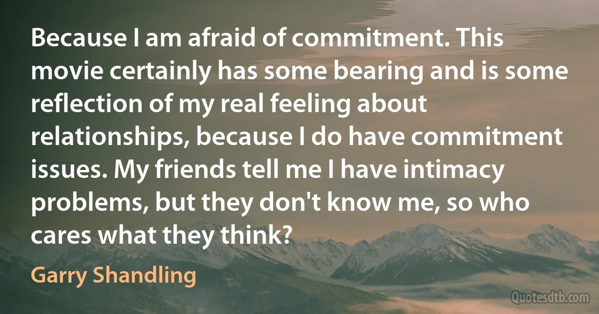 Because I am afraid of commitment. This movie certainly has some bearing and is some reflection of my real feeling about relationships, because I do have commitment issues. My friends tell me I have intimacy problems, but they don't know me, so who cares what they think? (Garry Shandling)