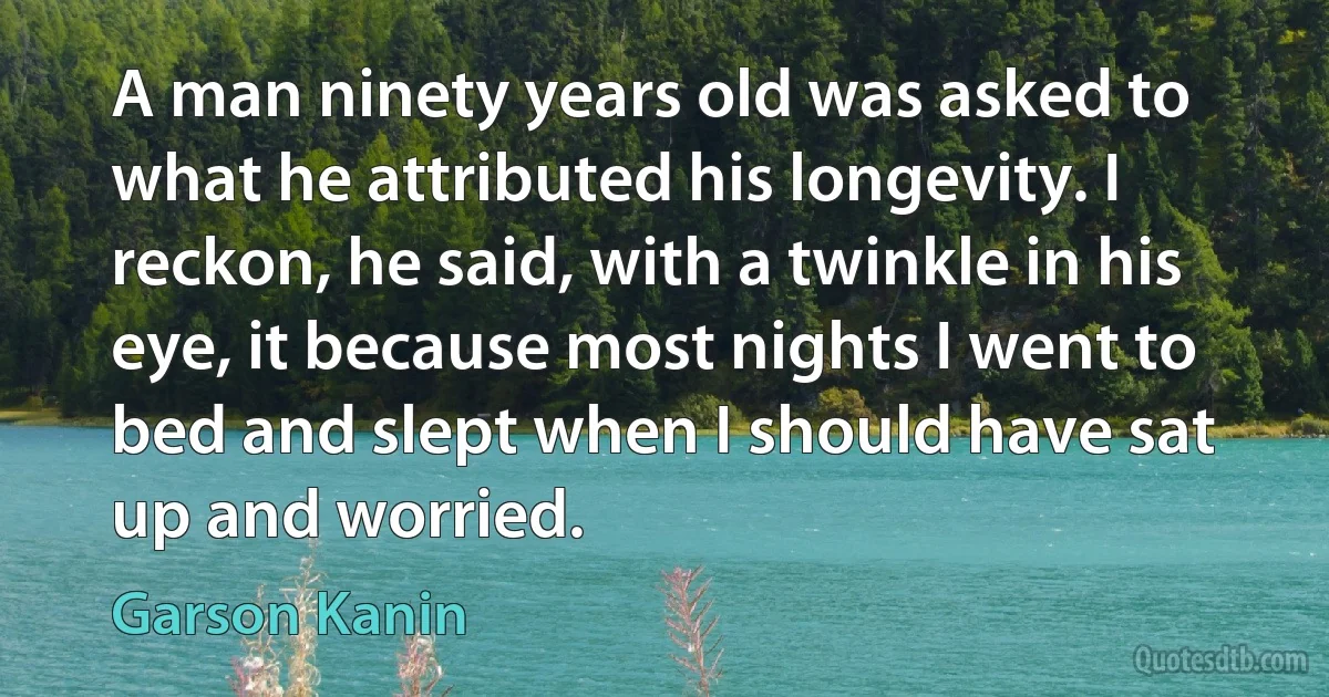 A man ninety years old was asked to what he attributed his longevity. I reckon, he said, with a twinkle in his eye, it because most nights I went to bed and slept when I should have sat up and worried. (Garson Kanin)