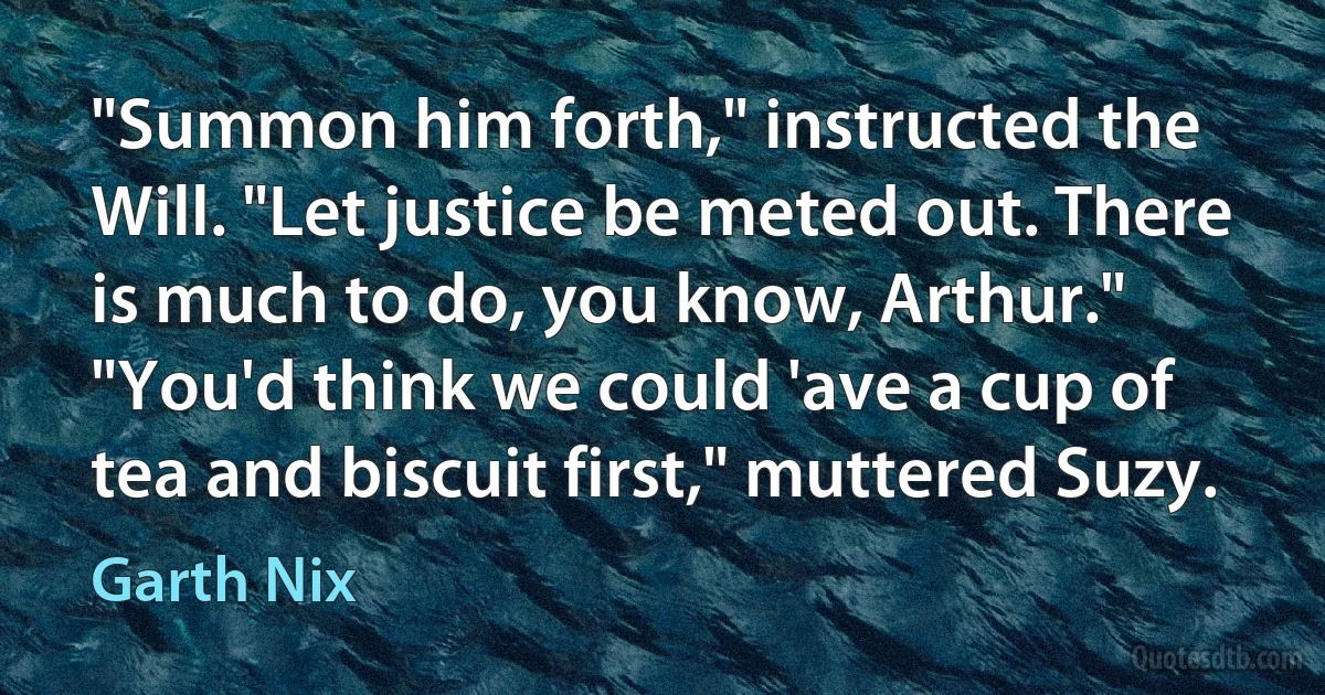 "Summon him forth," instructed the Will. "Let justice be meted out. There is much to do, you know, Arthur."
"You'd think we could 'ave a cup of tea and biscuit first," muttered Suzy. (Garth Nix)