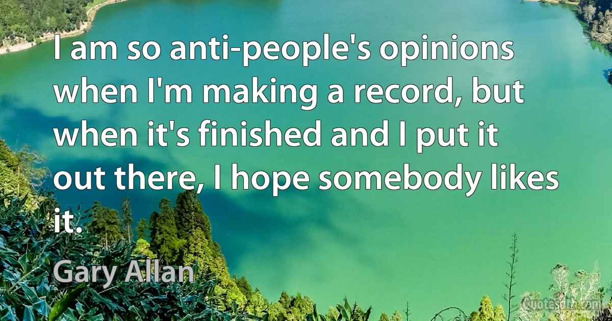 I am so anti-people's opinions when I'm making a record, but when it's finished and I put it out there, I hope somebody likes it. (Gary Allan)