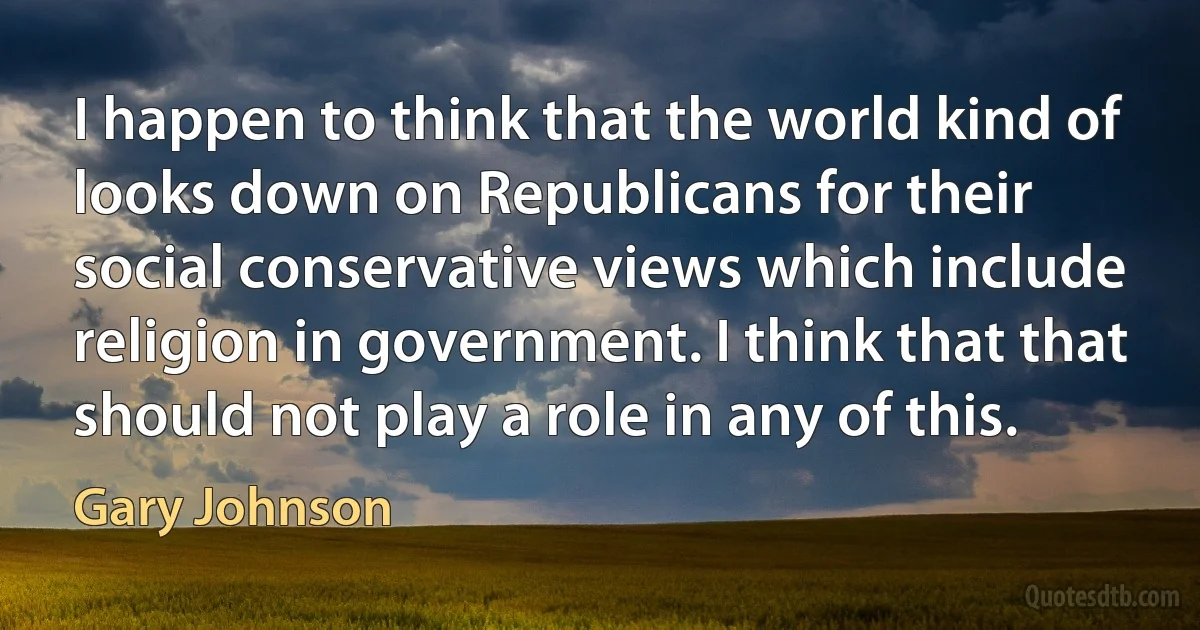 I happen to think that the world kind of looks down on Republicans for their social conservative views which include religion in government. I think that that should not play a role in any of this. (Gary Johnson)