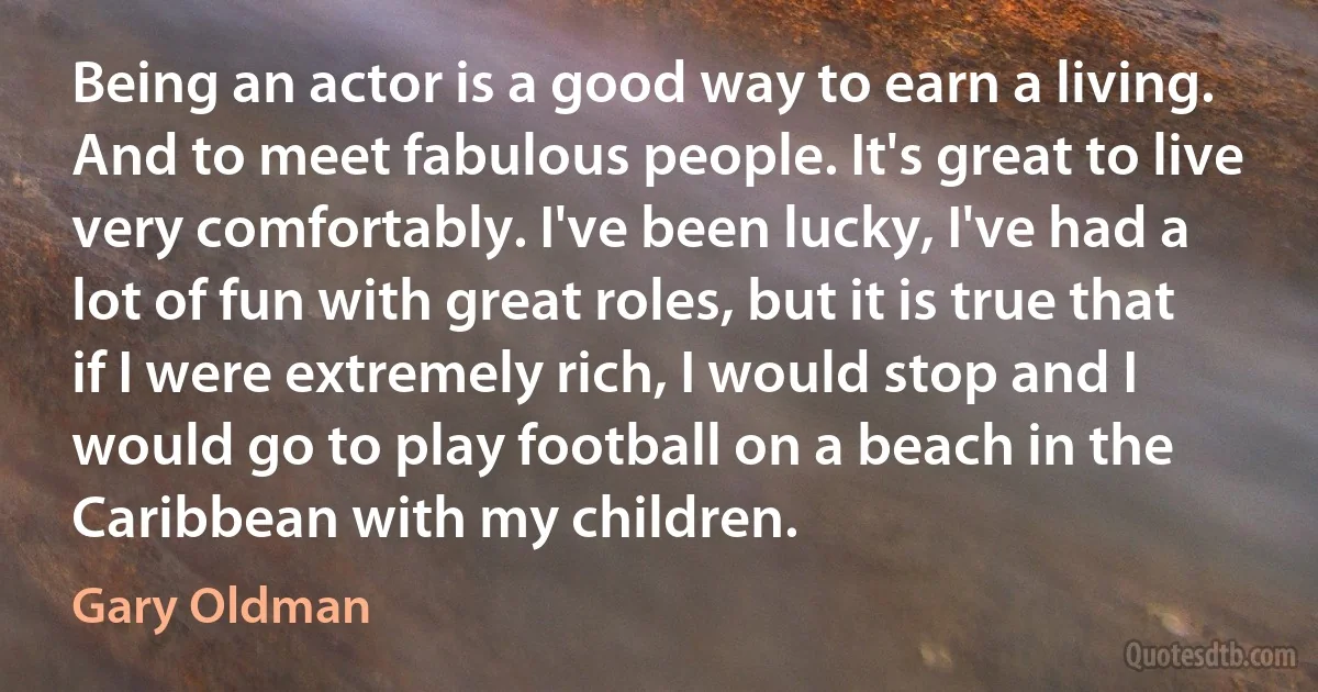 Being an actor is a good way to earn a living. And to meet fabulous people. It's great to live very comfortably. I've been lucky, I've had a lot of fun with great roles, but it is true that if I were extremely rich, I would stop and I would go to play football on a beach in the Caribbean with my children. (Gary Oldman)