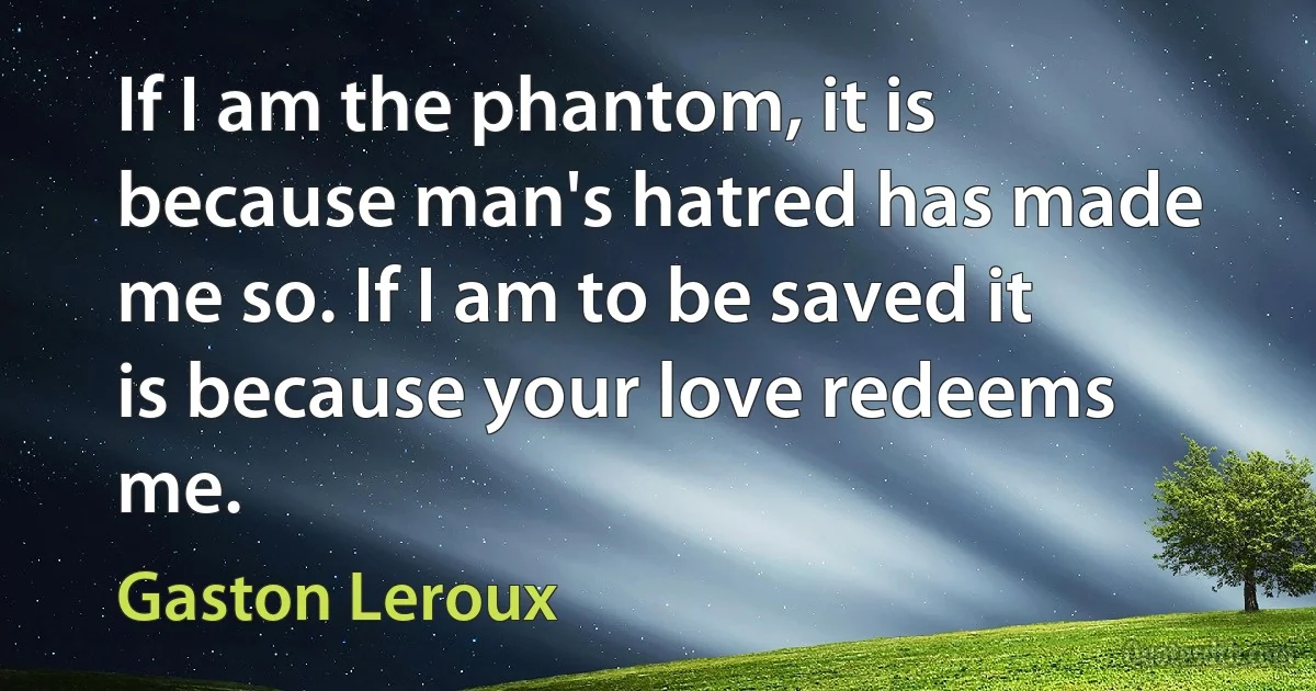 If I am the phantom, it is because man's hatred has made me so. If I am to be saved it is because your love redeems me. (Gaston Leroux)