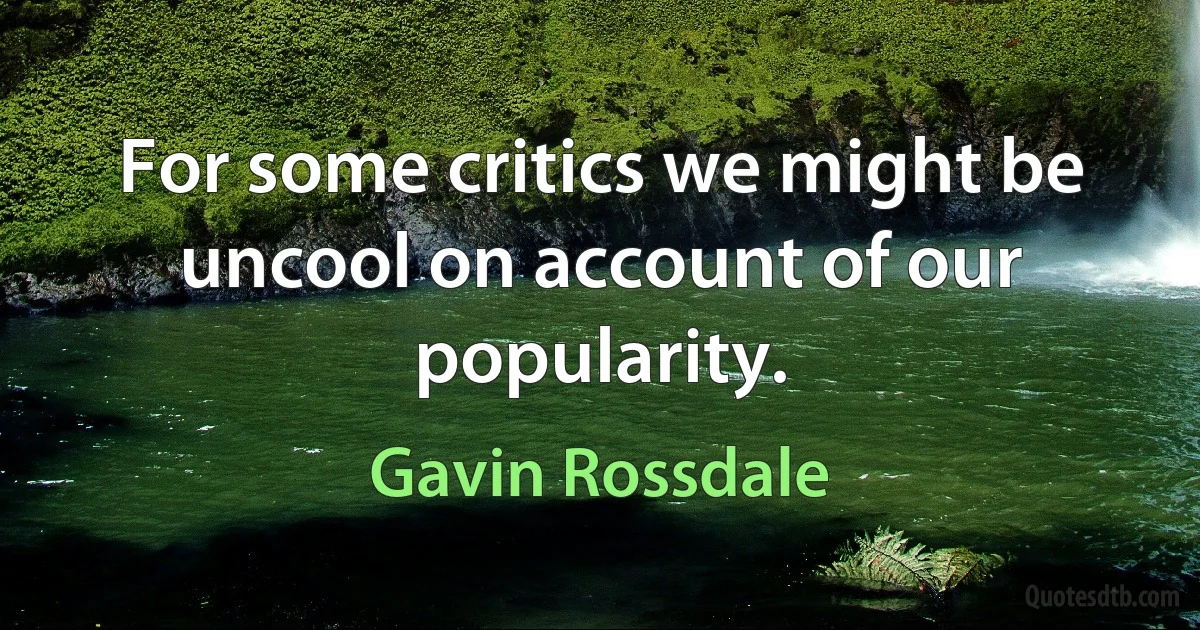 For some critics we might be uncool on account of our popularity. (Gavin Rossdale)