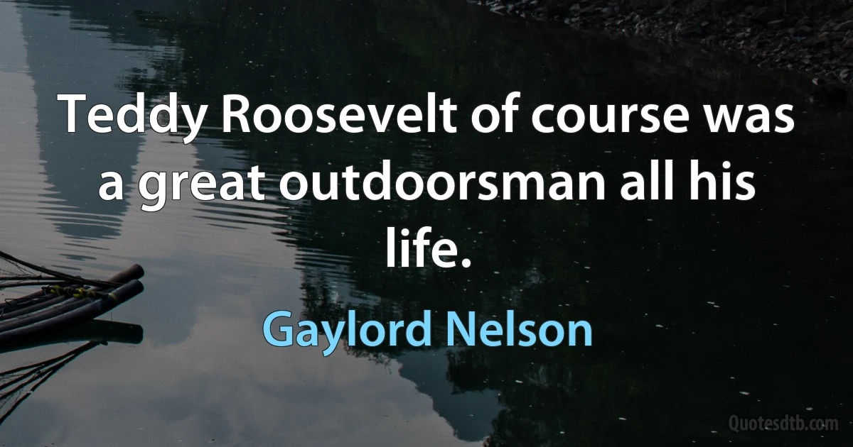 Teddy Roosevelt of course was a great outdoorsman all his life. (Gaylord Nelson)