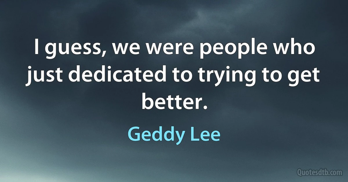 I guess, we were people who just dedicated to trying to get better. (Geddy Lee)