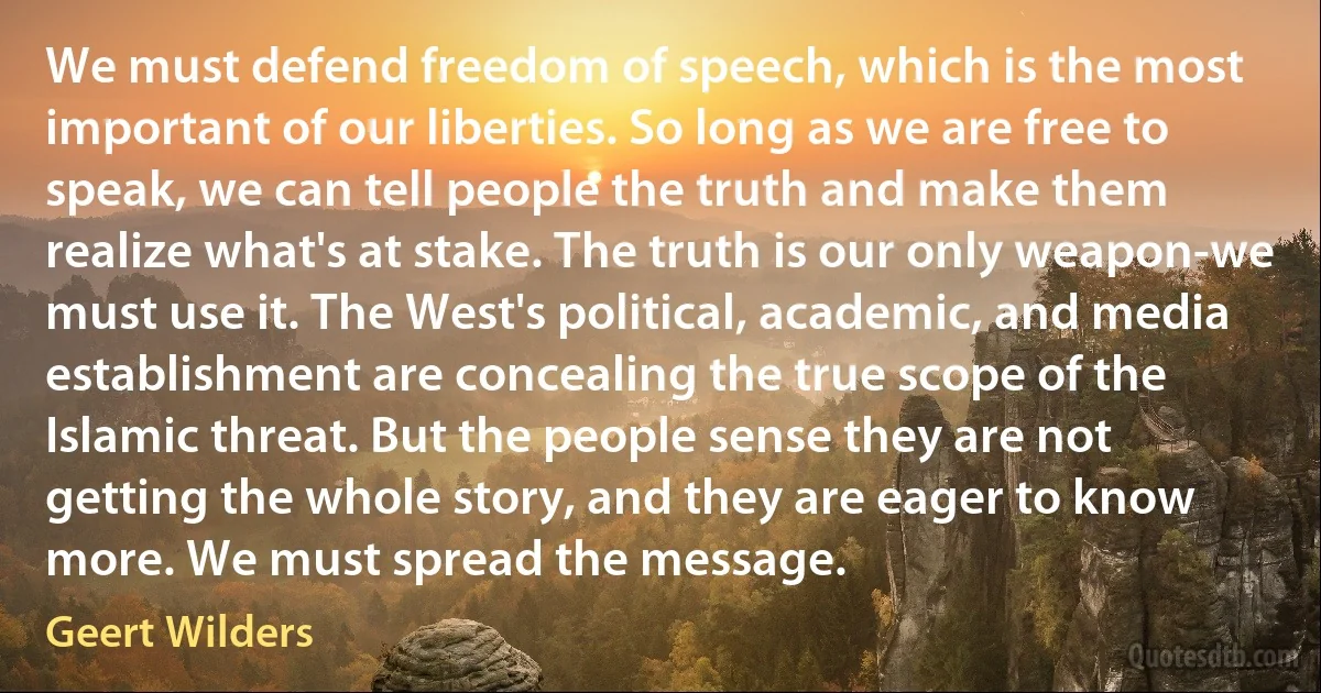 We must defend freedom of speech, which is the most important of our liberties. So long as we are free to speak, we can tell people the truth and make them realize what's at stake. The truth is our only weapon-we must use it. The West's political, academic, and media establishment are concealing the true scope of the Islamic threat. But the people sense they are not getting the whole story, and they are eager to know more. We must spread the message. (Geert Wilders)