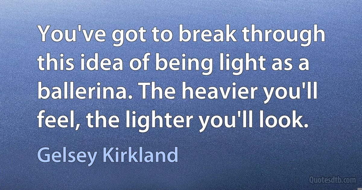 You've got to break through this idea of being light as a ballerina. The heavier you'll feel, the lighter you'll look. (Gelsey Kirkland)