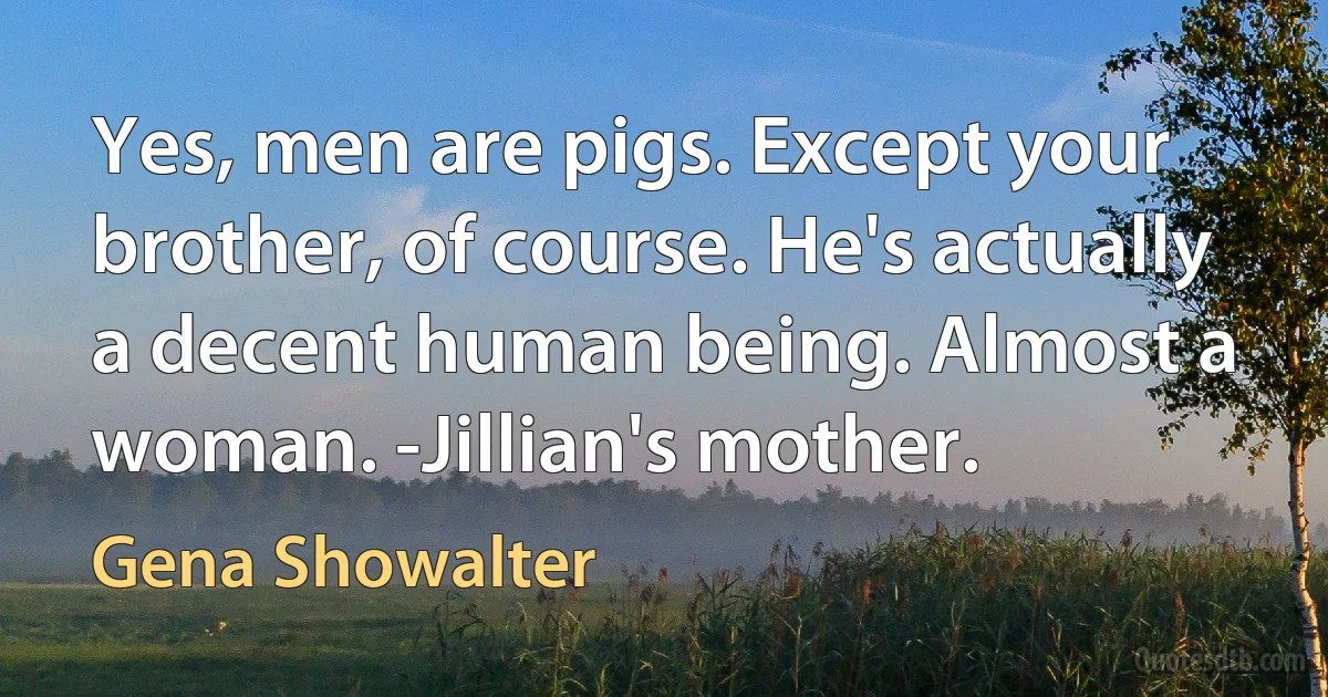 Yes, men are pigs. Except your brother, of course. He's actually a decent human being. Almost a woman. -Jillian's mother. (Gena Showalter)