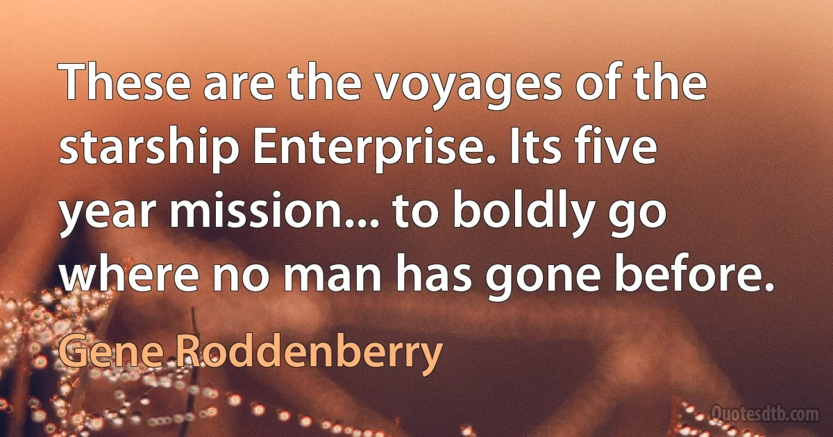 These are the voyages of the starship Enterprise. Its five year mission... to boldly go where no man has gone before. (Gene Roddenberry)