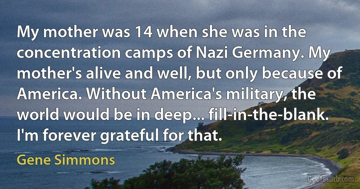 My mother was 14 when she was in the concentration camps of Nazi Germany. My mother's alive and well, but only because of America. Without America's military, the world would be in deep... fill-in-the-blank. I'm forever grateful for that. (Gene Simmons)