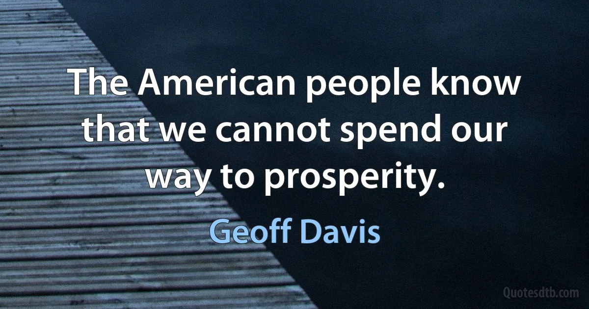 The American people know that we cannot spend our way to prosperity. (Geoff Davis)