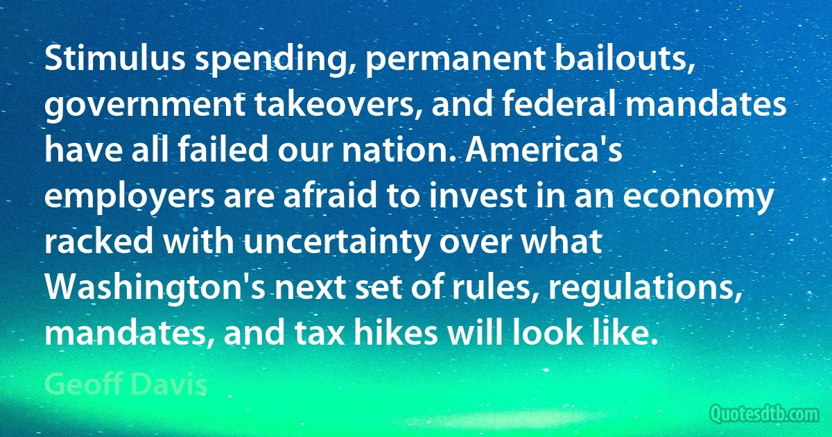 Stimulus spending, permanent bailouts, government takeovers, and federal mandates have all failed our nation. America's employers are afraid to invest in an economy racked with uncertainty over what Washington's next set of rules, regulations, mandates, and tax hikes will look like. (Geoff Davis)