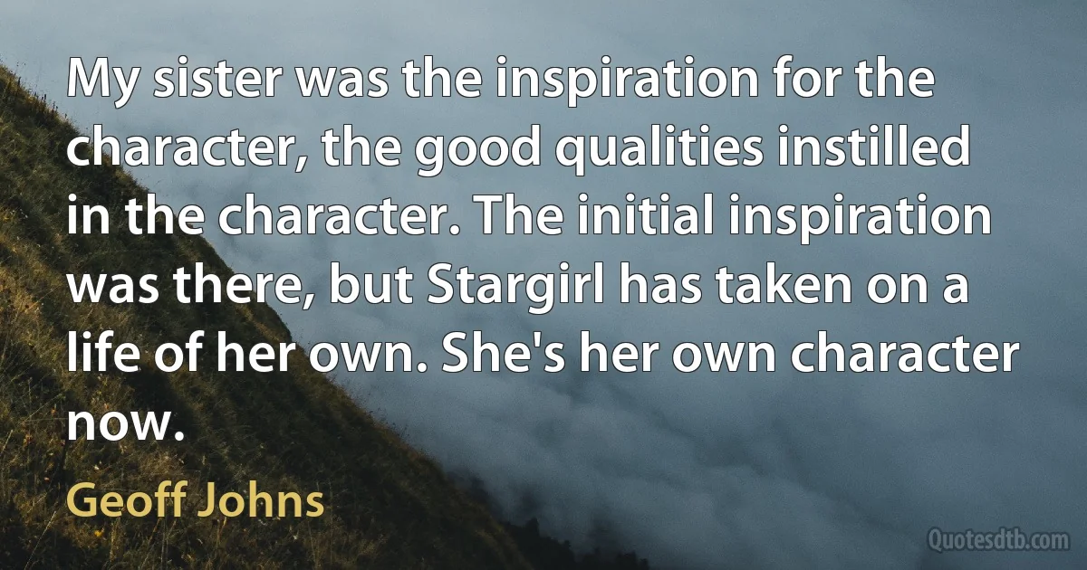 My sister was the inspiration for the character, the good qualities instilled in the character. The initial inspiration was there, but Stargirl has taken on a life of her own. She's her own character now. (Geoff Johns)