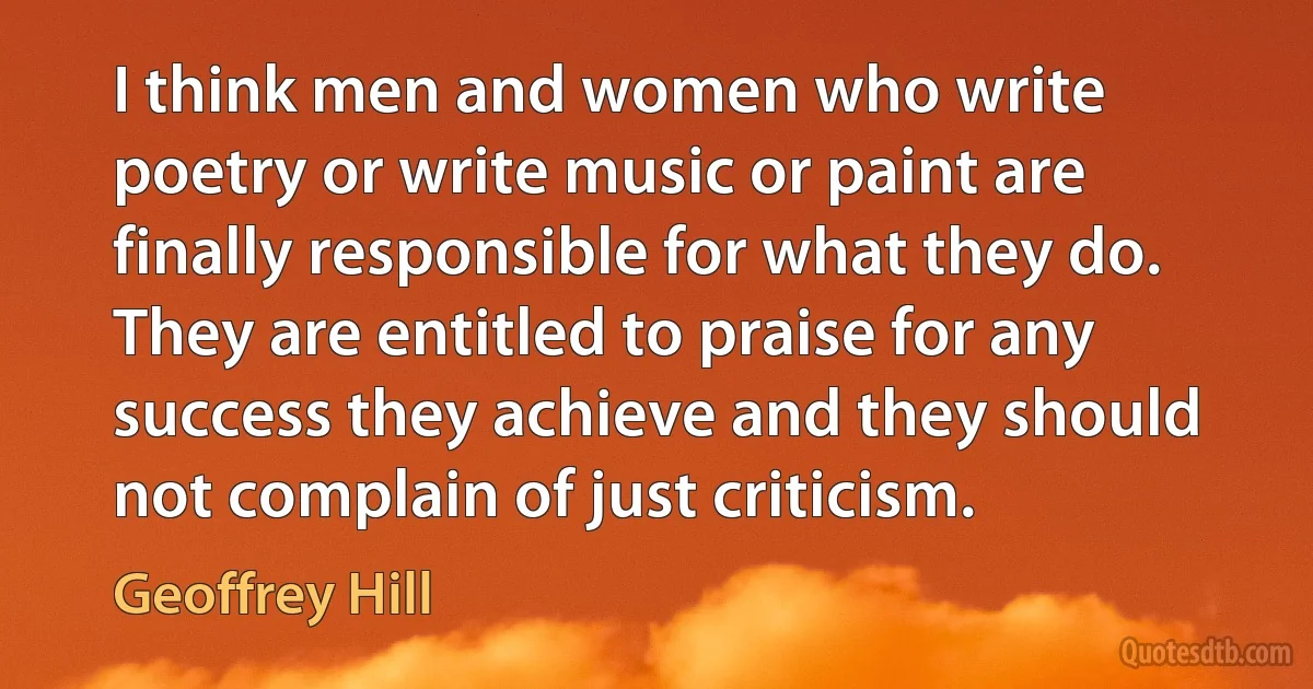 I think men and women who write poetry or write music or paint are finally responsible for what they do. They are entitled to praise for any success they achieve and they should not complain of just criticism. (Geoffrey Hill)