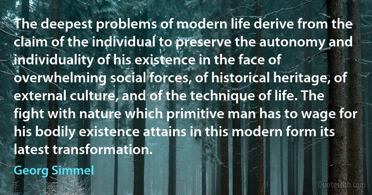 The deepest problems of modern life derive from the claim of the individual to preserve the autonomy and individuality of his existence in the face of overwhelming social forces, of historical heritage, of external culture, and of the technique of life. The fight with nature which primitive man has to wage for his bodily existence attains in this modern form its latest transformation. (Georg Simmel)