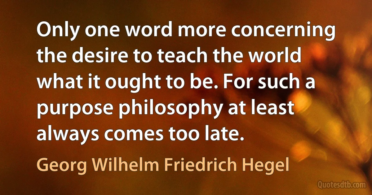 Only one word more concerning the desire to teach the world what it ought to be. For such a purpose philosophy at least always comes too late. (Georg Wilhelm Friedrich Hegel)