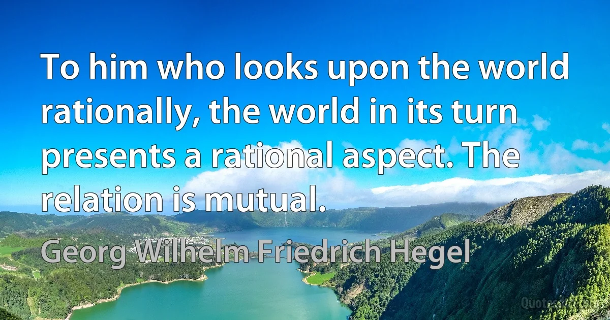 To him who looks upon the world rationally, the world in its turn presents a rational aspect. The relation is mutual. (Georg Wilhelm Friedrich Hegel)