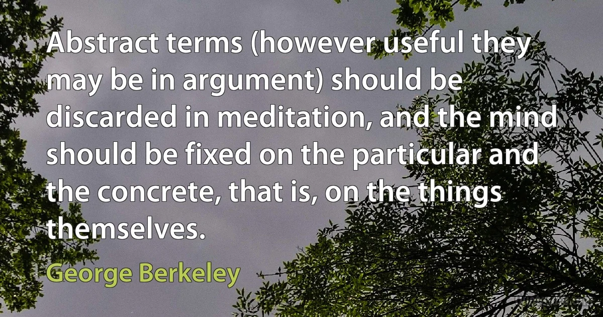 Abstract terms (however useful they may be in argument) should be discarded in meditation, and the mind should be fixed on the particular and the concrete, that is, on the things themselves. (George Berkeley)