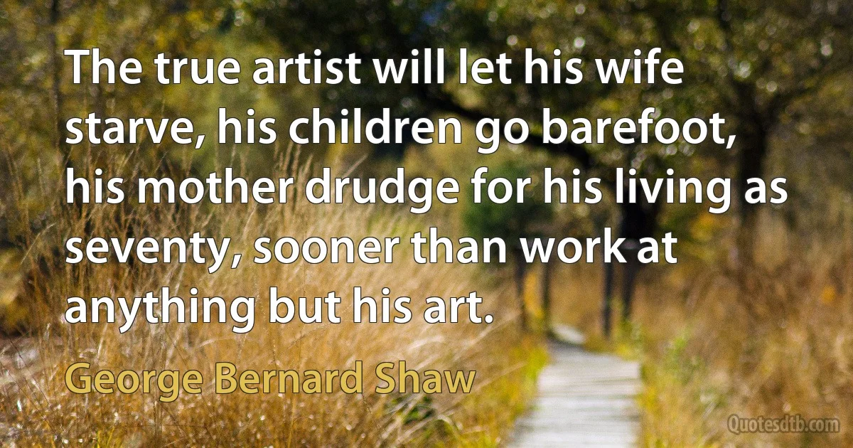 The true artist will let his wife starve, his children go barefoot, his mother drudge for his living as seventy, sooner than work at anything but his art. (George Bernard Shaw)