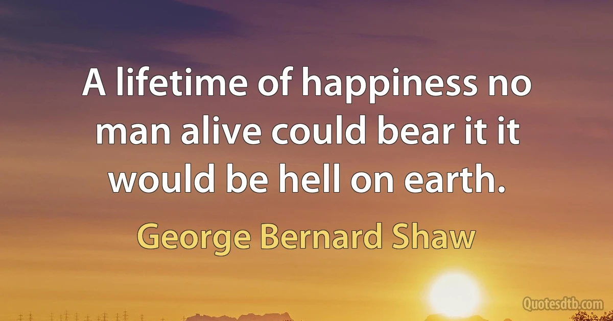 A lifetime of happiness no man alive could bear it it would be hell on earth. (George Bernard Shaw)