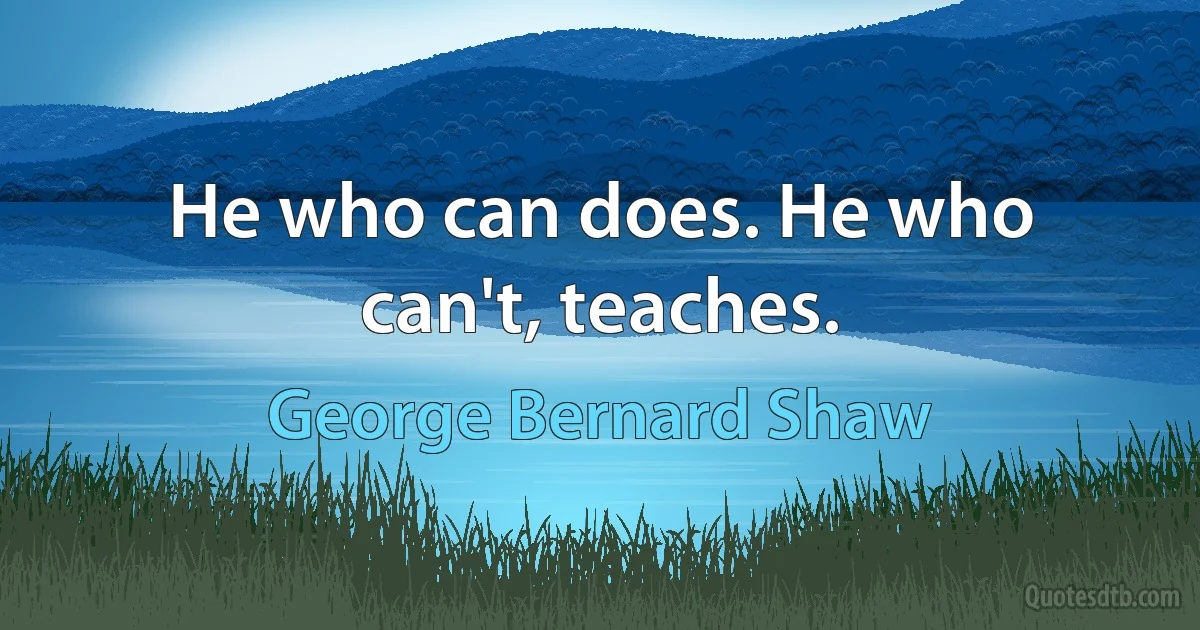 He who can does. He who can't, teaches. (George Bernard Shaw)