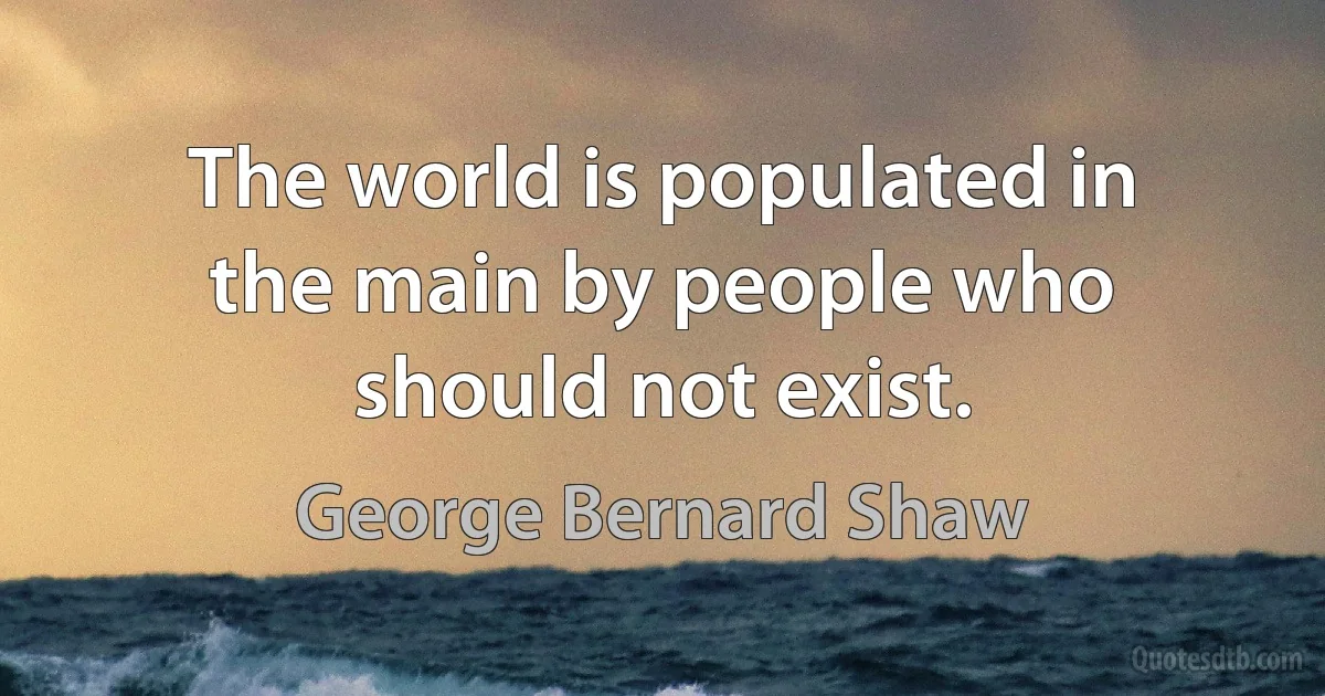 The world is populated in the main by people who should not exist. (George Bernard Shaw)