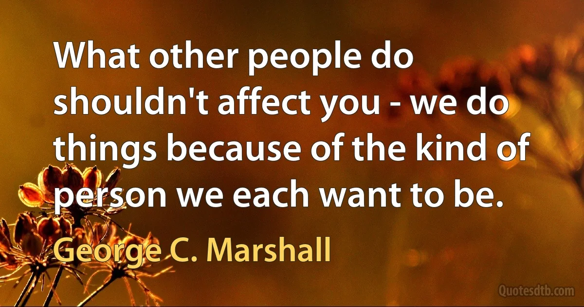 What other people do shouldn't affect you - we do things because of the kind of person we each want to be. (George C. Marshall)