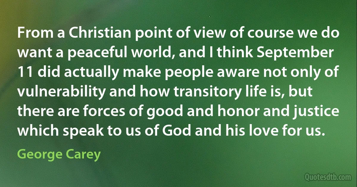 From a Christian point of view of course we do want a peaceful world, and I think September 11 did actually make people aware not only of vulnerability and how transitory life is, but there are forces of good and honor and justice which speak to us of God and his love for us. (George Carey)