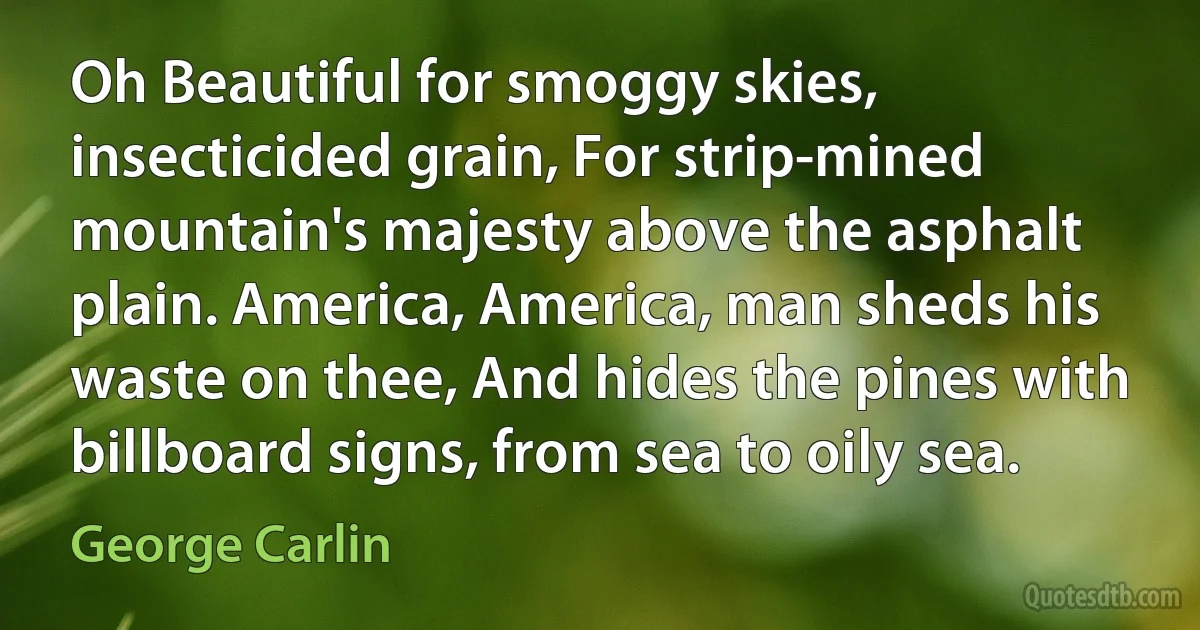 Oh Beautiful for smoggy skies, insecticided grain, For strip-mined mountain's majesty above the asphalt plain. America, America, man sheds his waste on thee, And hides the pines with billboard signs, from sea to oily sea. (George Carlin)