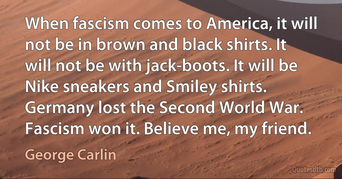 When fascism comes to America, it will not be in brown and black shirts. It will not be with jack-boots. It will be Nike sneakers and Smiley shirts. Germany lost the Second World War. Fascism won it. Believe me, my friend. (George Carlin)