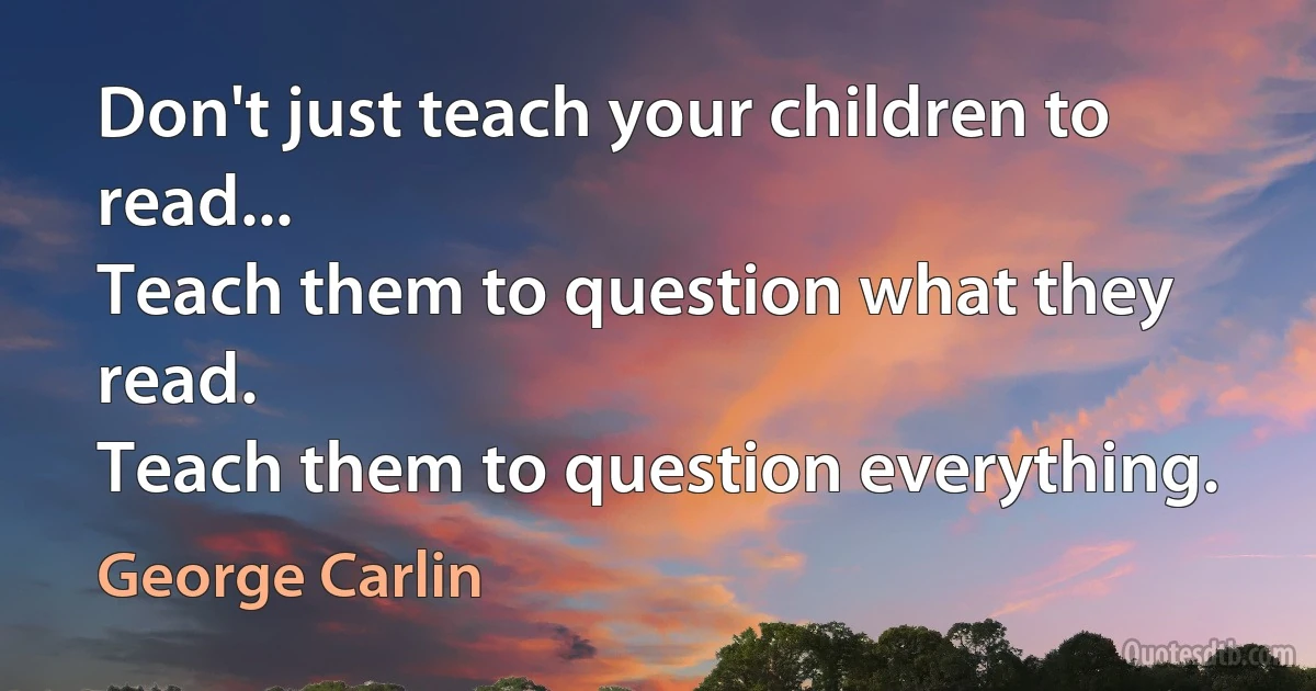 Don't just teach your children to read...
Teach them to question what they read.
Teach them to question everything. (George Carlin)