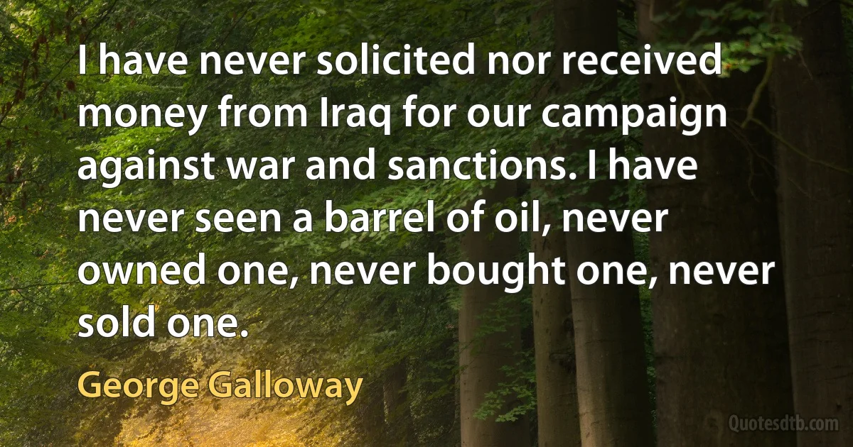 I have never solicited nor received money from Iraq for our campaign against war and sanctions. I have never seen a barrel of oil, never owned one, never bought one, never sold one. (George Galloway)