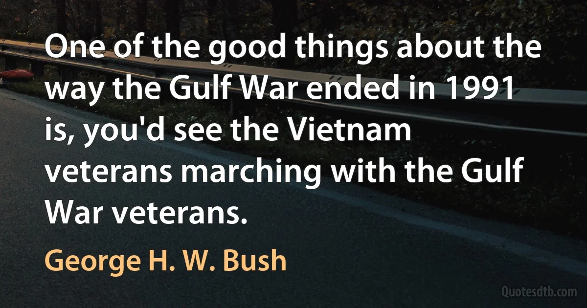 One of the good things about the way the Gulf War ended in 1991 is, you'd see the Vietnam veterans marching with the Gulf War veterans. (George H. W. Bush)