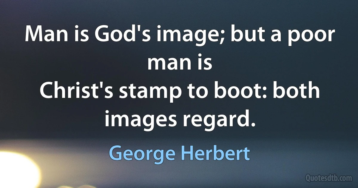 Man is God's image; but a poor man is
Christ's stamp to boot: both images regard. (George Herbert)