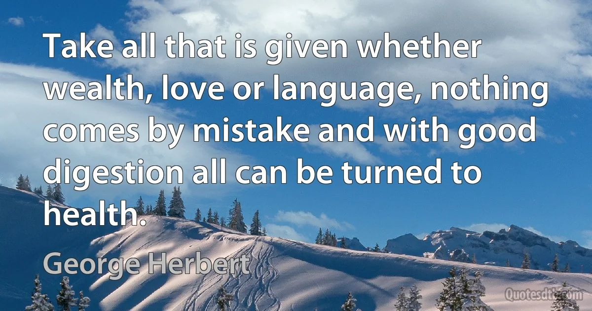 Take all that is given whether wealth, love or language, nothing comes by mistake and with good digestion all can be turned to health. (George Herbert)