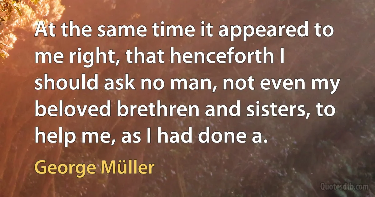 At the same time it appeared to me right, that henceforth I should ask no man, not even my beloved brethren and sisters, to help me, as I had done a. (George Müller)