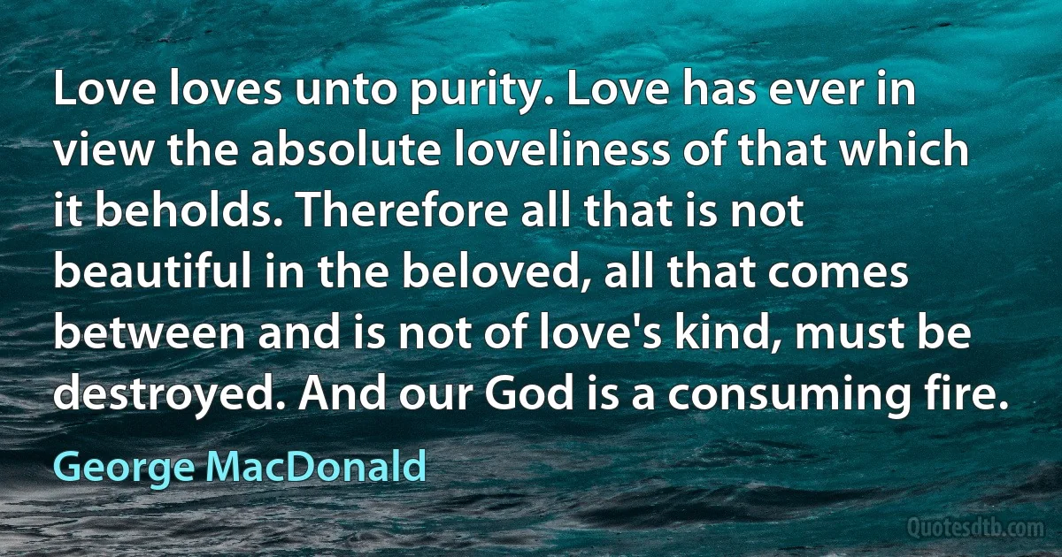 Love loves unto purity. Love has ever in view the absolute loveliness of that which it beholds. Therefore all that is not beautiful in the beloved, all that comes between and is not of love's kind, must be destroyed. And our God is a consuming fire. (George MacDonald)