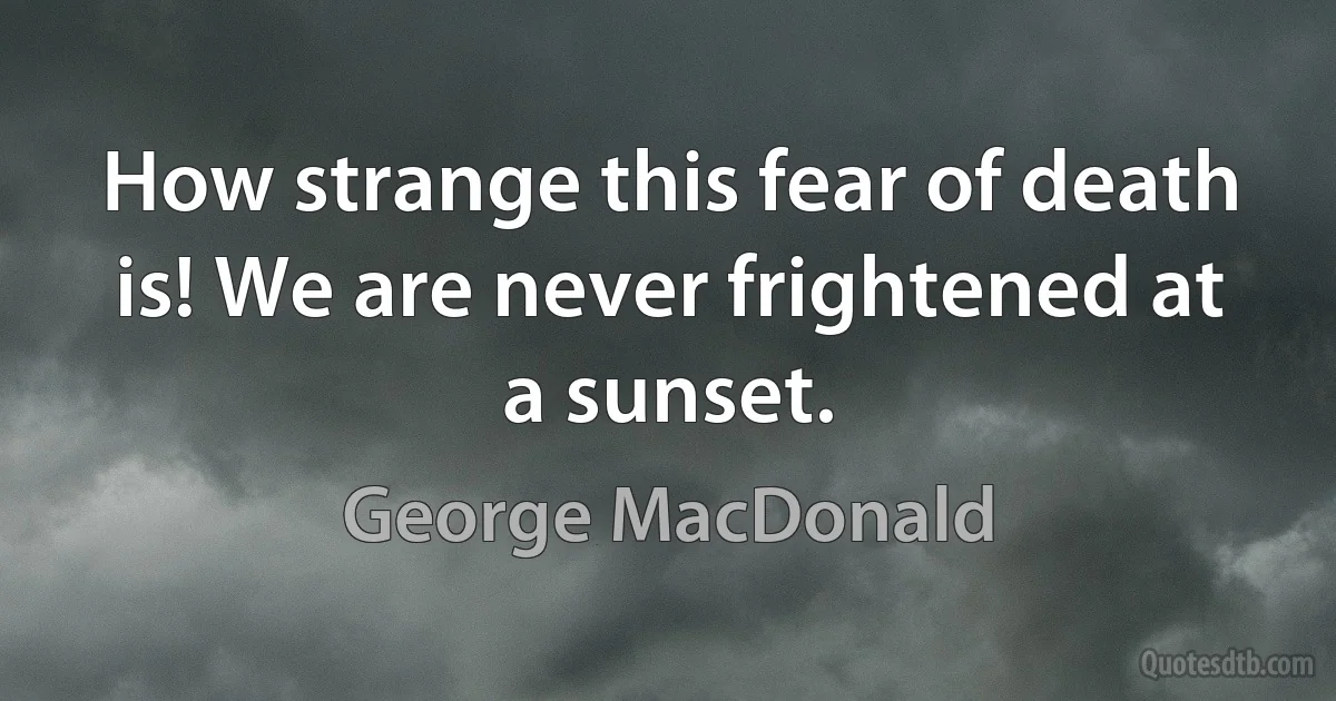 How strange this fear of death is! We are never frightened at a sunset. (George MacDonald)