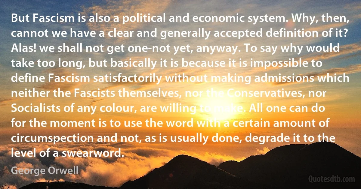 But Fascism is also a political and economic system. Why, then, cannot we have a clear and generally accepted definition of it? Alas! we shall not get one-not yet, anyway. To say why would take too long, but basically it is because it is impossible to define Fascism satisfactorily without making admissions which neither the Fascists themselves, nor the Conservatives, nor Socialists of any colour, are willing to make. All one can do for the moment is to use the word with a certain amount of circumspection and not, as is usually done, degrade it to the level of a swearword. (George Orwell)