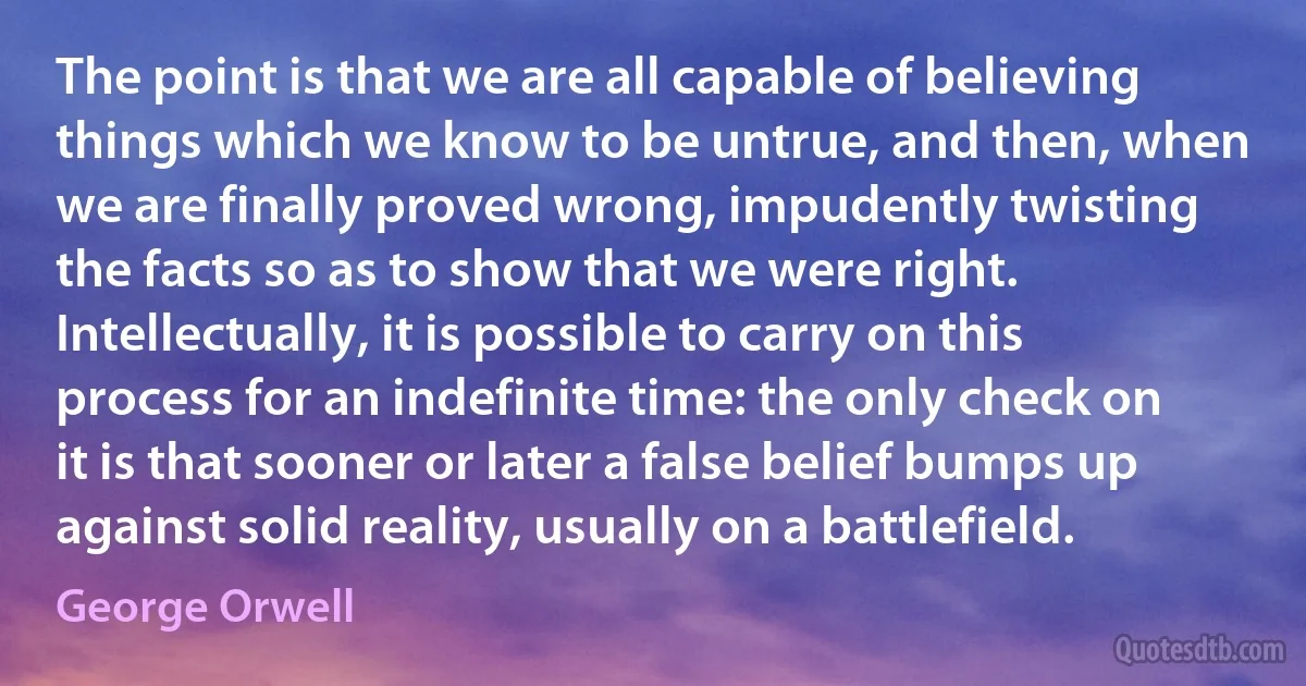 The point is that we are all capable of believing things which we know to be untrue, and then, when we are finally proved wrong, impudently twisting the facts so as to show that we were right. Intellectually, it is possible to carry on this process for an indefinite time: the only check on it is that sooner or later a false belief bumps up against solid reality, usually on a battlefield. (George Orwell)