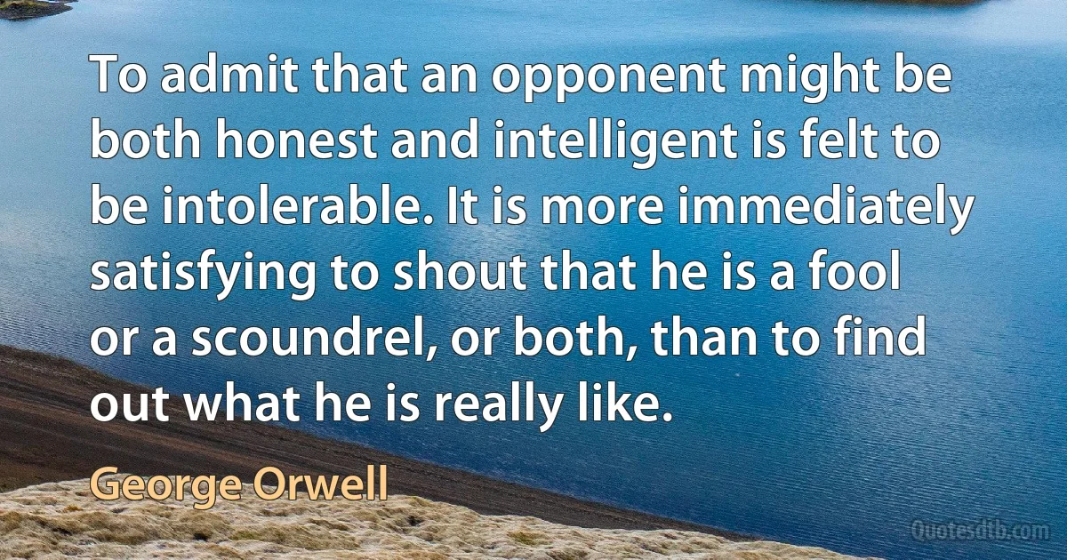 To admit that an opponent might be both honest and intelligent is felt to be intolerable. It is more immediately satisfying to shout that he is a fool or a scoundrel, or both, than to find out what he is really like. (George Orwell)